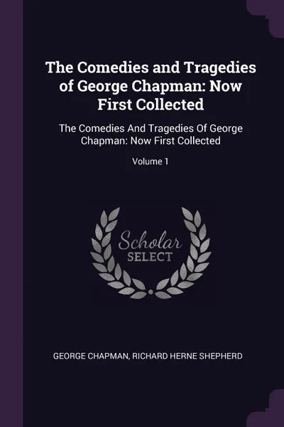 Обложка книги The Comedies and Tragedies of George Chapman. Now First Collected: The Comedies And Tragedies Of George Chapman: Now First Collected; Volume 1, George Chapman, Richard Herne Shepherd