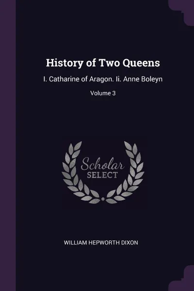 Обложка книги History of Two Queens. I. Catharine of Aragon. Ii. Anne Boleyn; Volume 3, William Hepworth Dixon