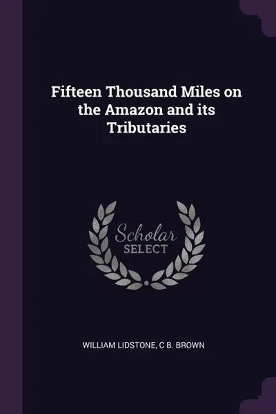 Обложка книги Fifteen Thousand Miles on the Amazon and its Tributaries, William Lidstone, C B. Brown