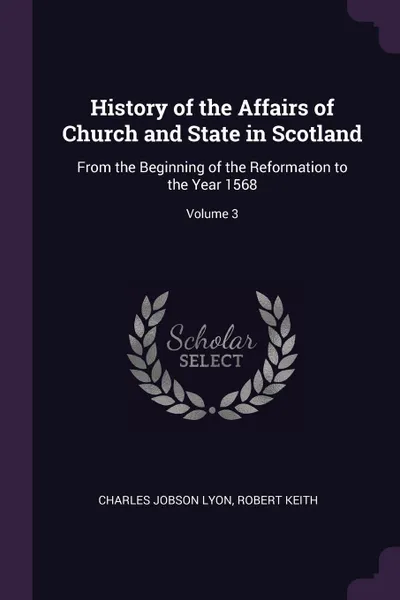 Обложка книги History of the Affairs of Church and State in Scotland. From the Beginning of the Reformation to the Year 1568; Volume 3, Charles Jobson Lyon, Robert Keith