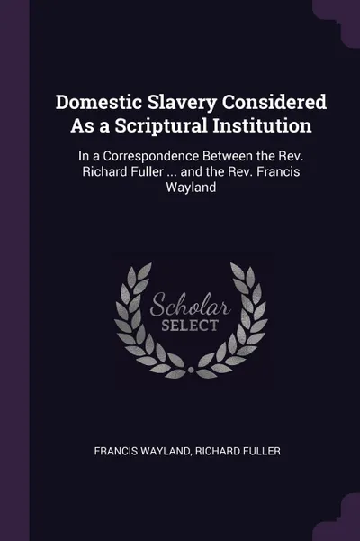 Обложка книги Domestic Slavery Considered As a Scriptural Institution. In a Correspondence Between the Rev. Richard Fuller ... and the Rev. Francis Wayland, Francis Wayland, Richard Fuller