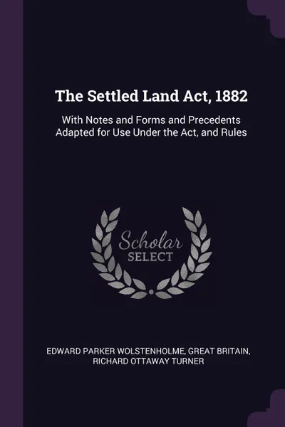 Обложка книги The Settled Land Act, 1882. With Notes and Forms and Precedents Adapted for Use Under the Act, and Rules, Edward Parker Wolstenholme, Great Britain, Richard Ottaway Turner