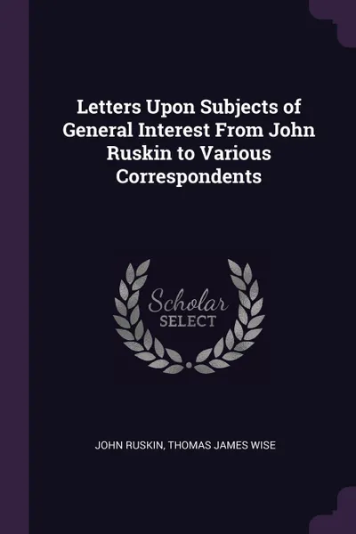 Обложка книги Letters Upon Subjects of General Interest From John Ruskin to Various Correspondents, John Ruskin, Thomas James Wise