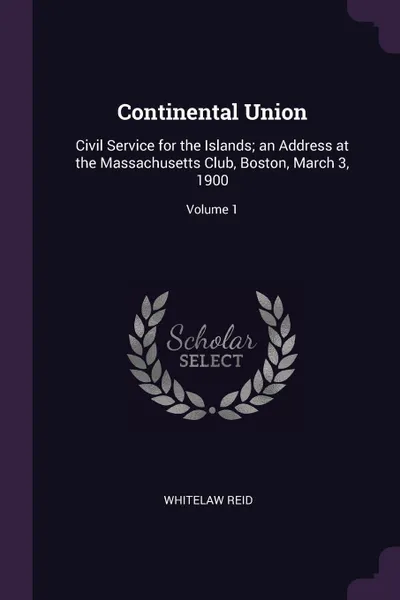 Обложка книги Continental Union. Civil Service for the Islands; an Address at the Massachusetts Club, Boston, March 3, 1900; Volume 1, Whitelaw Reid