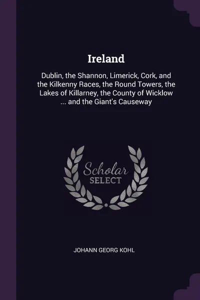 Обложка книги Ireland. Dublin, the Shannon, Limerick, Cork, and the Kilkenny Races, the Round Towers, the Lakes of Killarney, the County of Wicklow ... and the Giant's Causeway, Johann Georg Kohl