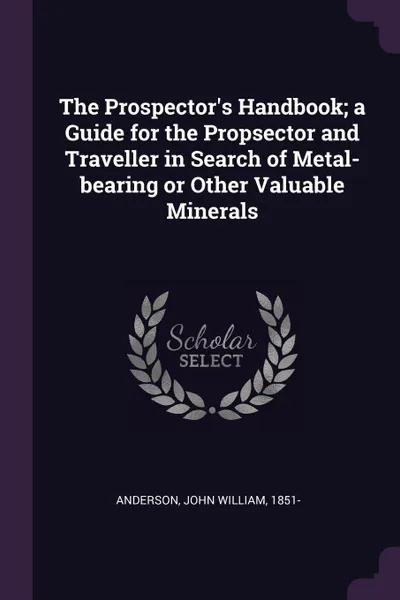 Обложка книги The Prospector's Handbook; a Guide for the Propsector and Traveller in Search of Metal-bearing or Other Valuable Minerals, John William Anderson