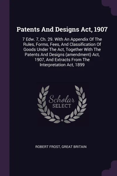 Обложка книги Patents And Designs Act, 1907. 7 Edw. 7, Ch. 29. With An Appendix Of The Rules, Forms, Fees, And Classification Of Goods Under The Act, Together With The Patents And Designs (amendment) Act, 1907, And Extracts From The Interpretation Act, 1899, Robert Frost, Great Britain