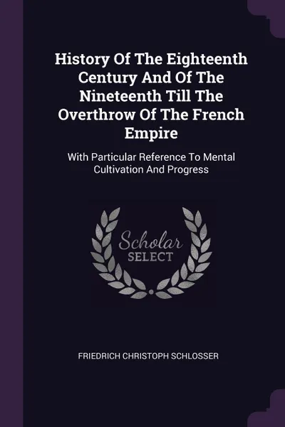 Обложка книги History Of The Eighteenth Century And Of The Nineteenth Till The Overthrow Of The French Empire. With Particular Reference To Mental Cultivation And Progress, Friedrich Christoph Schlosser