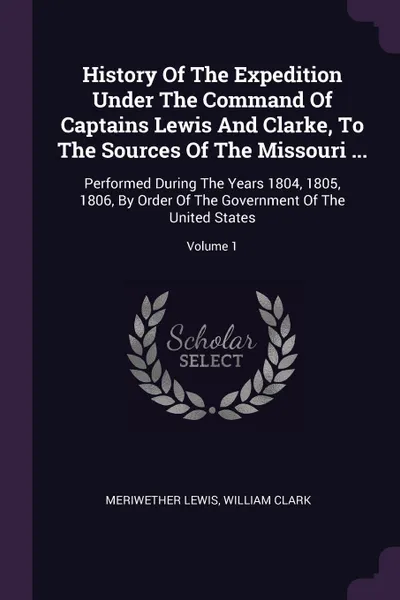 Обложка книги History Of The Expedition Under The Command Of Captains Lewis And Clarke, To The Sources Of The Missouri ... Performed During The Years 1804, 1805, 1806, By Order Of The Government Of The United States; Volume 1, Meriwether Lewis, William Clark