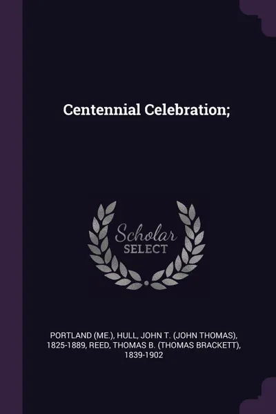 Обложка книги Centennial Celebration;, Portland Portland, John T. 1825-1889 Hull, Thomas B. 1839-1902 Reed