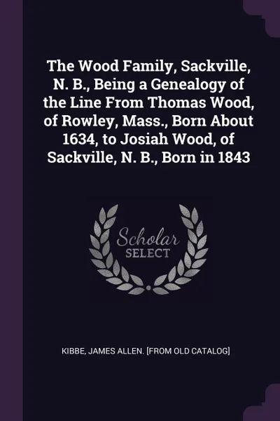 Обложка книги The Wood Family, Sackville, N. B., Being a Genealogy of the Line From Thomas Wood, of Rowley, Mass., Born About 1634, to Josiah Wood, of Sackville, N. B., Born in 1843, James Allen. [from old catalog] Kibbe