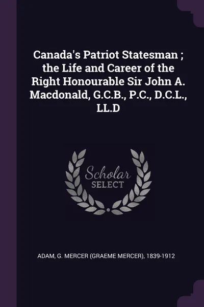 Обложка книги Canada's Patriot Statesman ; the Life and Career of the Right Honourable Sir John A. Macdonald, G.C.B., P.C., D.C.L., LL.D, G Mercer 1839-1912 Adam