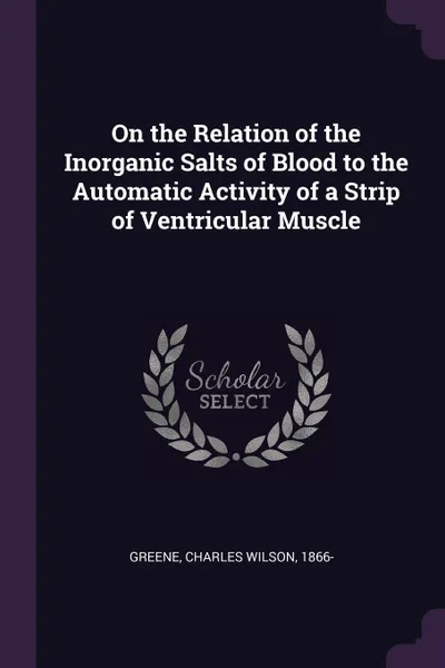 Обложка книги On the Relation of the Inorganic Salts of Blood to the Automatic Activity of a Strip of Ventricular Muscle, Charles Wilson Greene