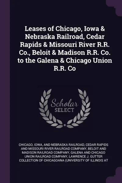 Обложка книги Leases of Chicago, Iowa & Nebraska Railroad, Cedar Rapids & Missouri River R.R. Co., Beloit & Madison R.R. Co. to the Galena & Chicago Union R.R. Co, Iowa Chicago