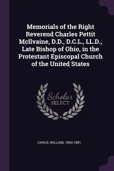 Обложка книги Memorials of the Right Reverend Charles Pettit McIlvaine, D.D., D.C.L., LL.D., Late Bishop of Ohio, in the Protestant Episcopal Church of the United States, William Carus