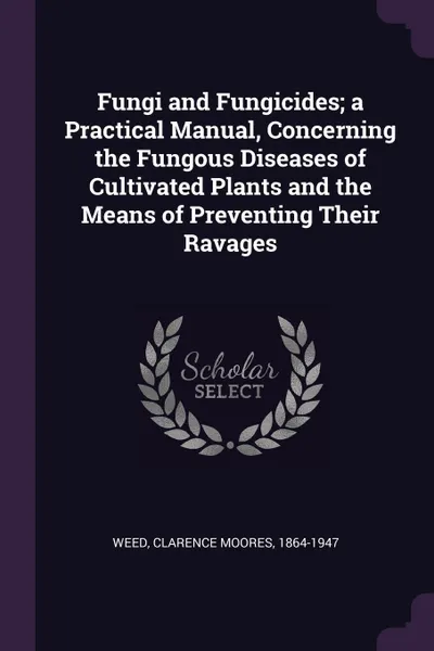 Обложка книги Fungi and Fungicides; a Practical Manual, Concerning the Fungous Diseases of Cultivated Plants and the Means of Preventing Their Ravages, Clarence Moores Weed