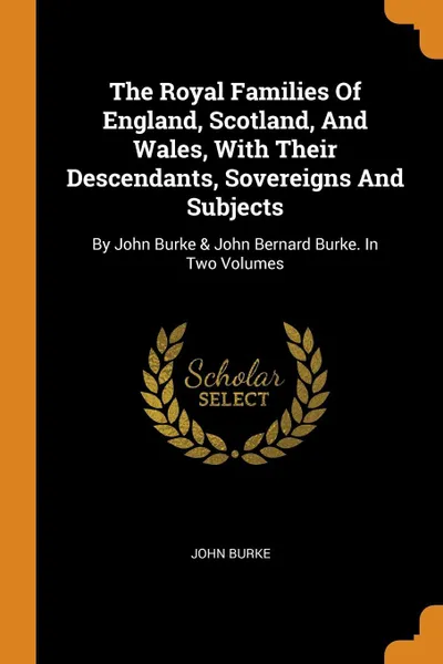 Обложка книги The Royal Families Of England, Scotland, And Wales, With Their Descendants, Sovereigns And Subjects. By John Burke & John Bernard Burke. In Two Volumes, John Burke