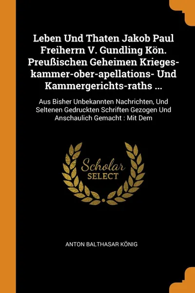 Обложка книги Leben Und Thaten Jakob Paul Freiherrn V. Gundling Kon. Preussischen Geheimen Krieges-kammer-ober-apellations- Und Kammergerichts-raths ... Aus Bisher Unbekannten Nachrichten, Und Seltenen Gedruckten Schriften Gezogen Und Anschaulich Gemacht : Mit Dem, Anton Balthasar König