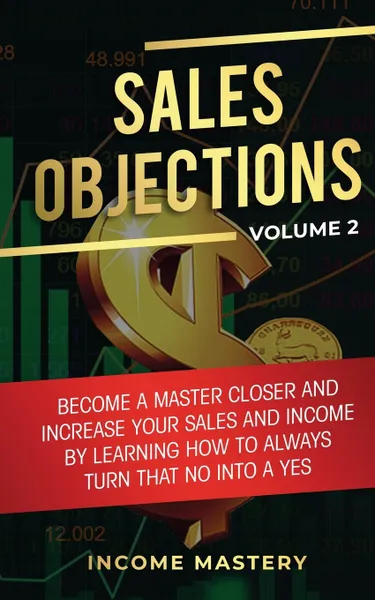 Обложка книги Sales Objections. Become a Master Closer and Increase Your Sales and Income by Learning How to Always Turn That No into a Yes Volume 2, Income Mastery