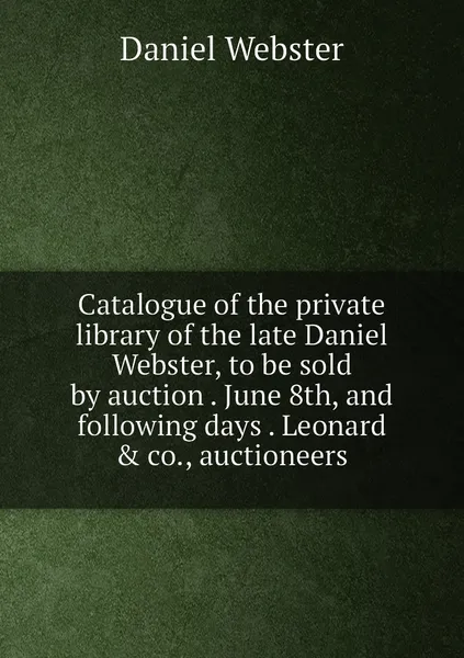 Обложка книги Catalogue of the private library of the late Daniel Webster, to be sold by auction . June 8th, and following days . Leonard & co., auctioneers, Daniel Webster