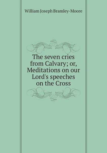 Обложка книги The seven cries from Calvary; or, Meditations on our Lord's speeches on the Cross, William Joseph Bramley-Moore