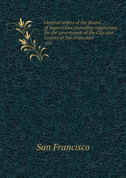 Обложка книги General orders of the Board of Supervisors providing regulations for the government of the City and County of San Francisco. 1894, San Francisco