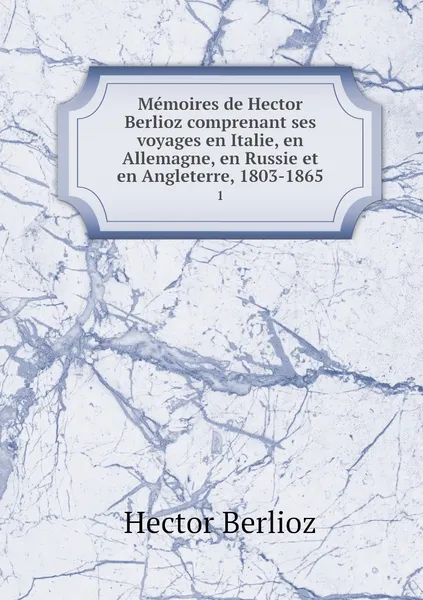 Обложка книги Memoires de Hector Berlioz comprenant ses voyages en Italie, en Allemagne, en Russie et en Angleterre, 1803-1865. 1, Hector Berlioz