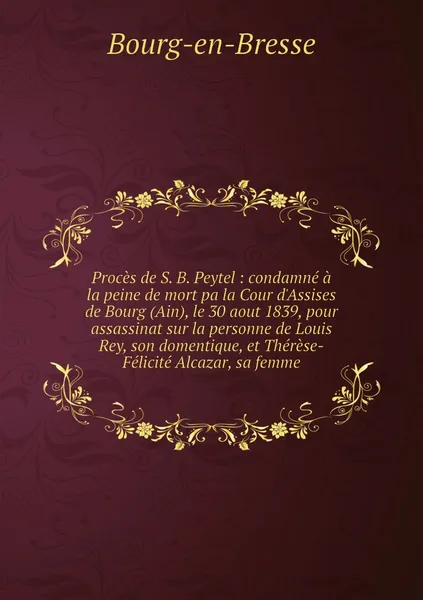 Обложка книги Proces de S. B. Peytel : condamne a la peine de mort pa la Cour d'Assises de Bourg (Ain), le 30 aout 1839, pour assassinat sur la personne de Louis Rey, son domentique, et Therese-Felicite Alcazar, sa femme, Bourg-en-Bresse