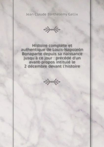 Обложка книги Histoire complete et authentique de Louis-Napoleon Bonaparte depuis sa naissance jusqu'a ce jour : precede d'un avant-propos intitule le 2 decembre devant l'histoire, Jean Claude Barthélemy Gallix