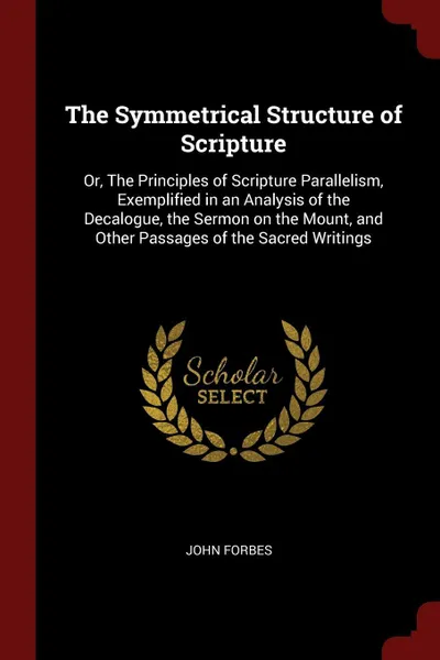 Обложка книги The Symmetrical Structure of Scripture. Or, The Principles of Scripture Parallelism, Exemplified in an Analysis of the Decalogue, the Sermon on the Mount, and Other Passages of the Sacred Writings, John Forbes