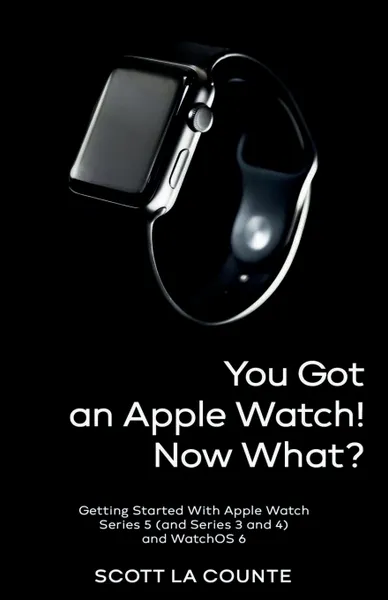 Обложка книги You Got An Apple Watch! Now What?. Getting Started With Apple Watch Series 5 (and Series 3 and 4) and WatchOS 6, Scott La Counte