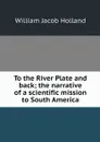 To the River Plate and back; the narrative of a scientific mission to South America - William Jacob Holland