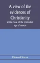 A view of the evidences of Christianity at the close of the pretended age of reason. in eight sermons preached before the University of Oxford, at St. Mary's, in the year MDCCCV., at the lecture founded by the Rev. John Bampton, M.A., Canon of Sal... - Edward Nares