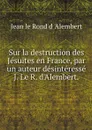 Sur la destruction des Jesuites en France, par un auteur desinteresse J. Le R. d'Alembert. - Jean le Rond d 'Alembert