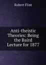 Anti-theistic Theories: Being the Baird Lecture for 1877 - Flint Robert