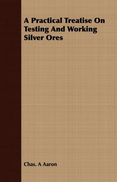 Обложка книги A Practical Treatise On Testing And Working Silver Ores, Chas. A Aaron