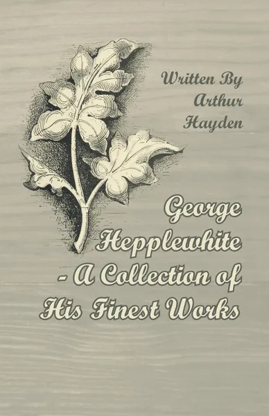 Обложка книги George Hepplewhite - A Collection of His Finest Works, Arthur Hayden