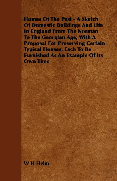 Обложка книги Homes of the Past - A Sketch of Domestic Buildings and Life in England from the Norman to the Georgian Age; With a Proposal for Preserving Certain Typ, W. H. Helm