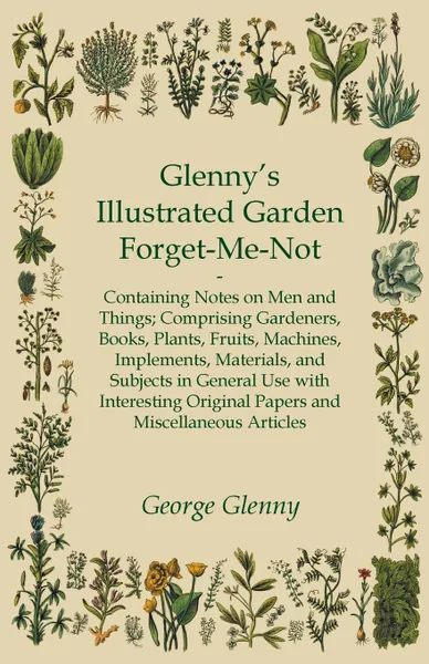 Обложка книги Glenny's Illustrated Garden Forget-Me-Not - Containing Notes on Men and Things Comprising Gardeners, Books, Plants, Fruits, Machines, Implements, Materials, and Subjects in General Use with Interesting Original Papers and Miscellaneous Articles, George Glenny