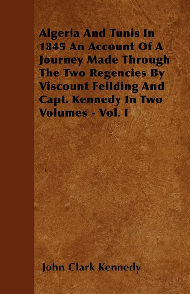 Обложка книги Algeria And Tunis In 1845 An Account Of A Journey Made Through The Two Regencies By Viscount Feilding And Capt. Kennedy In Two Volumes - Vol. I, John Clark Kennedy