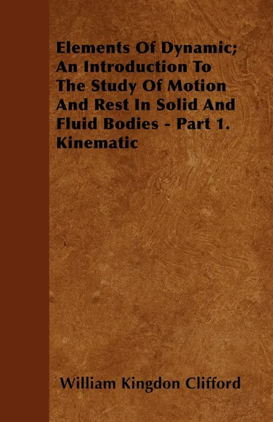 Обложка книги Elements Of Dynamic; An Introduction To The Study Of Motion And Rest In Solid And Fluid Bodies - Part 1. Kinematic, William Kingdon Clifford