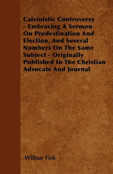 Обложка книги Calvinistic Controversy - Embracing A Sermon On Predestination And Election, And Several Numbers On The Same Subject - Originally Published In The Christian Advocate And Journal, Wilbur Fisk