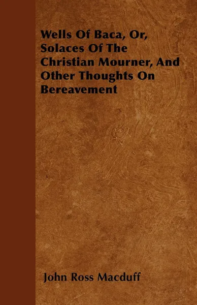 Обложка книги Wells Of Baca, Or, Solaces Of The Christian Mourner, And Other Thoughts On Bereavement, John Ross Macduff