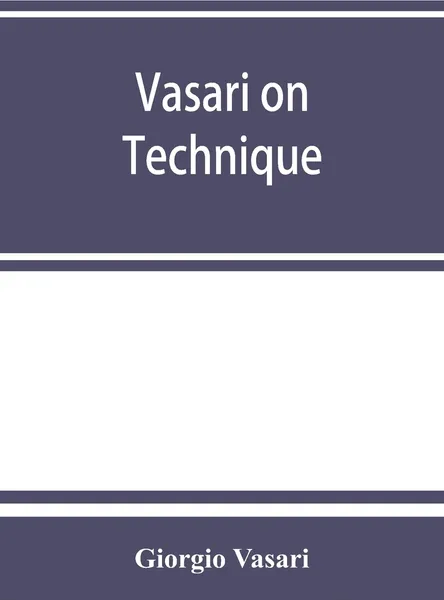 Обложка книги Vasari on technique; being the introduction to the three arts of design, architecture, sculpture and painting, prefixed to the Lives of the most excellent painters, sculptors and architects, Giorgio Vasari, Louisa S. Maclehose