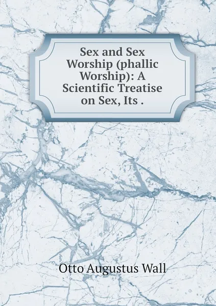 Обложка книги Sex and Sex Worship (phallic Worship): A Scientific Treatise on Sex, Its ., Otto Augustus Wall