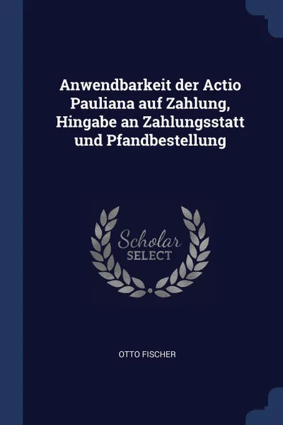 Обложка книги Anwendbarkeit der Actio Pauliana auf Zahlung, Hingabe an Zahlungsstatt und Pfandbestellung, Otto Fischer