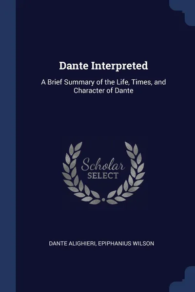 Обложка книги Dante Interpreted. A Brief Summary of the Life, Times, and Character of Dante, Dante Alighieri, Epiphanius Wilson