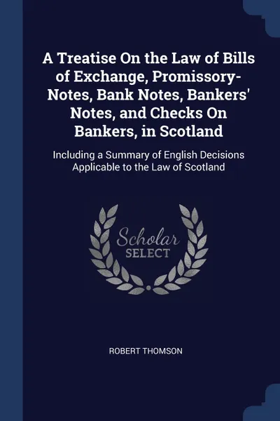 Обложка книги A Treatise On the Law of Bills of Exchange, Promissory-Notes, Bank Notes, Bankers' Notes, and Checks On Bankers, in Scotland. Including a Summary of English Decisions Applicable to the Law of Scotland, Robert Thomson