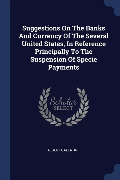 Обложка книги Suggestions On The Banks And Currency Of The Several United States, In Reference Principally To The Suspension Of Specie Payments, Albert Gallatin