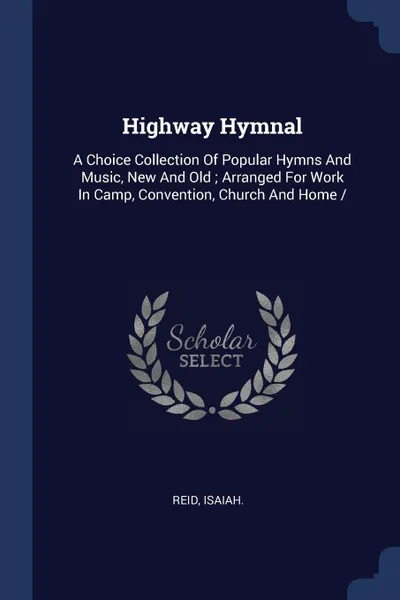 Обложка книги Highway Hymnal. A Choice Collection Of Popular Hymns And Music, New And Old ; Arranged For Work In Camp, Convention, Church And Home /, Reid Isaiah.